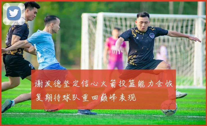 谢泼德坚定信心火箭投篮能力会恢复期待球队重回巅峰表现