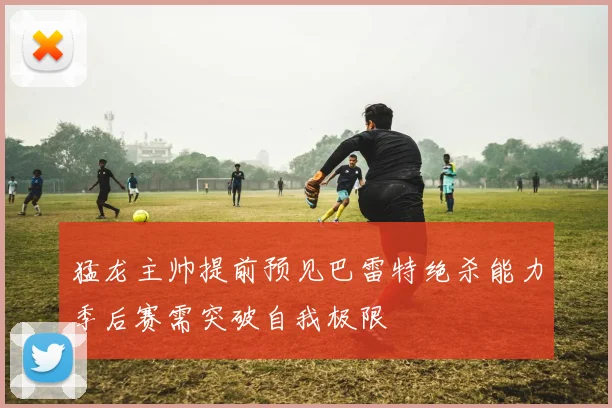猛龙主帅提前预见巴雷特绝杀能力季后赛需突破自我极限