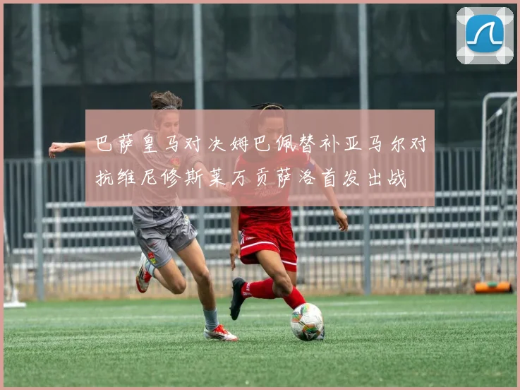巴萨皇马对决姆巴佩替补亚马尔对抗维尼修斯莱万贡萨洛首发出战