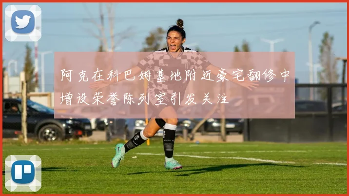 阿克在科巴姆基地附近豪宅翻修中增设荣誉陈列室引发关注