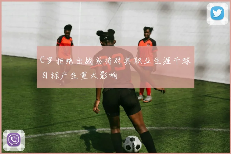 C罗拒绝出战或将对其职业生涯千球目标产生重大影响