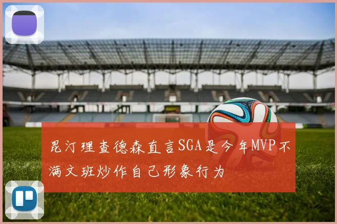 昆汀理查德森直言SGA是今年MVP不满文班炒作自己形象行为
