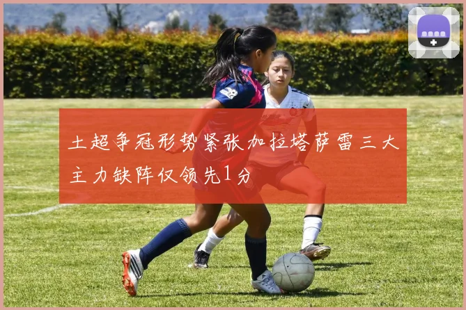 土超争冠形势紧张加拉塔萨雷三大主力缺阵仅领先1分