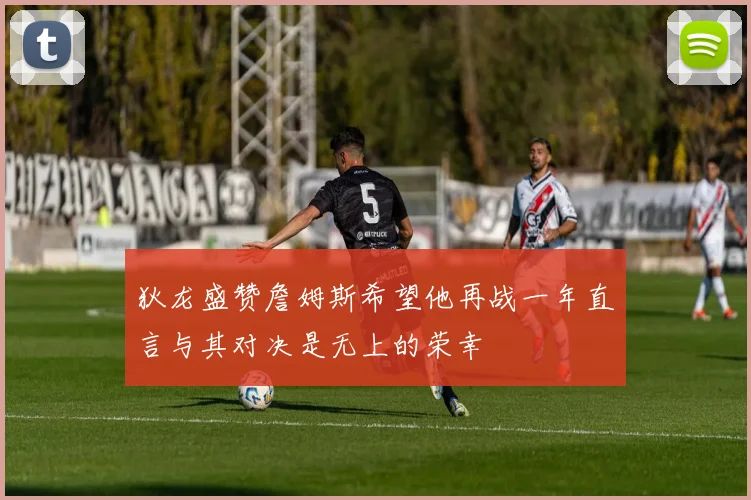 狄龙盛赞詹姆斯希望他再战一年直言与其对决是无上的荣幸