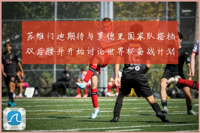 苏维门迪期待与罗德里国家队搭档双后腰并开始讨论世界杯备战计划