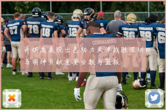 蒋祺禹表现出色助力天津战胜深圳马明坤贡献重要分数与篮板