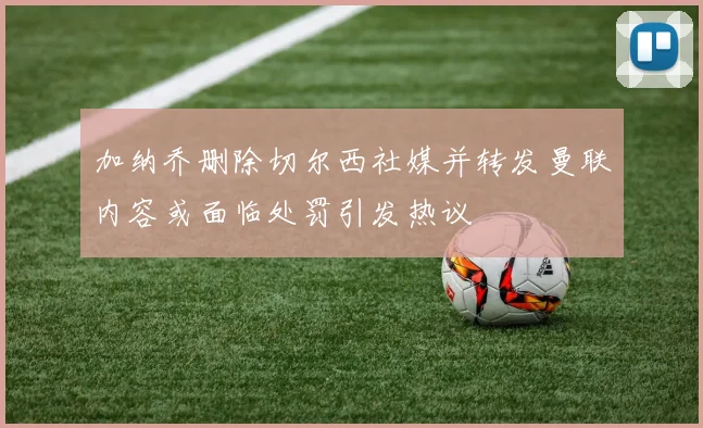 加纳乔删除切尔西社媒并转发曼联内容或面临处罚引发热议